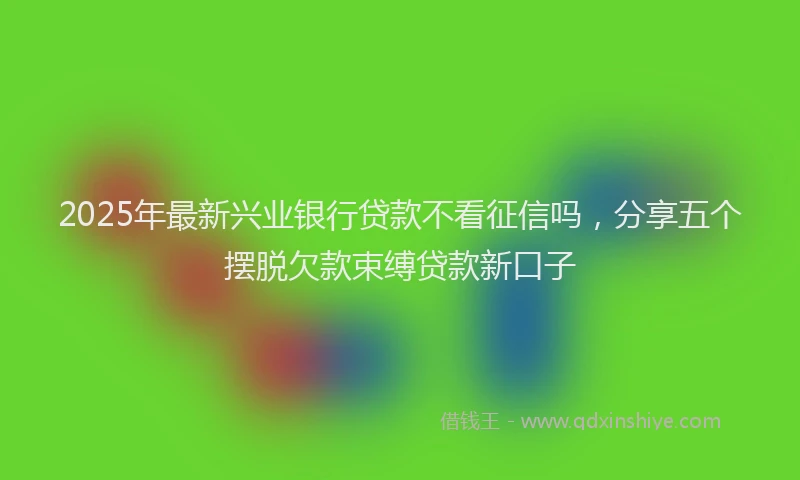2025年最新兴业银行贷款不看征信吗，分享五个摆脱欠款束缚贷款新口子