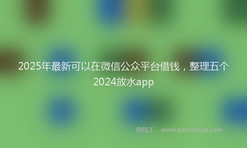 2025年最新可以在微信公众平台借钱，整理五个2024放水app