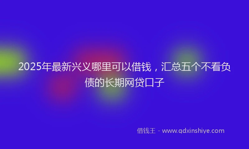 2025年最新兴义哪里可以借钱，汇总五个不看负债的长期网贷口子