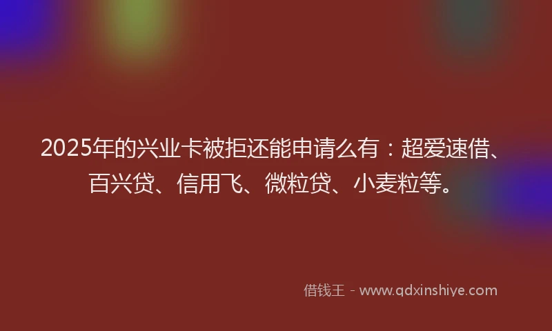 2025年的兴业卡被拒还能申请么有：超爱速借、百兴贷、信用飞、微粒贷、小麦粒等。