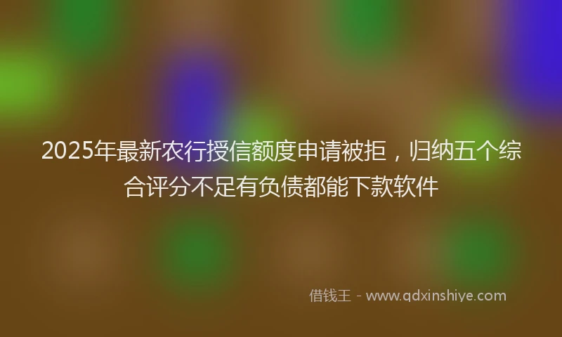 2025年最新农行授信额度申请被拒，归纳五个综合评分不足有负债都能下款软件