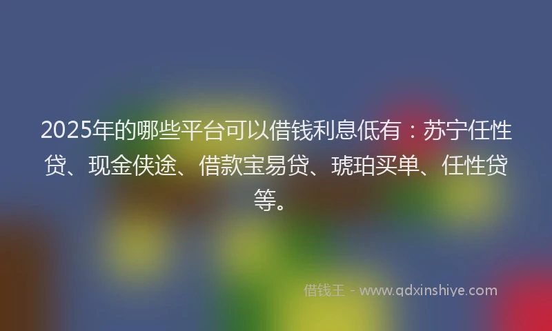 2025年的哪些平台可以借钱利息低有：苏宁任性贷、现金侠途、借款宝易贷、琥珀买单、任性贷等。