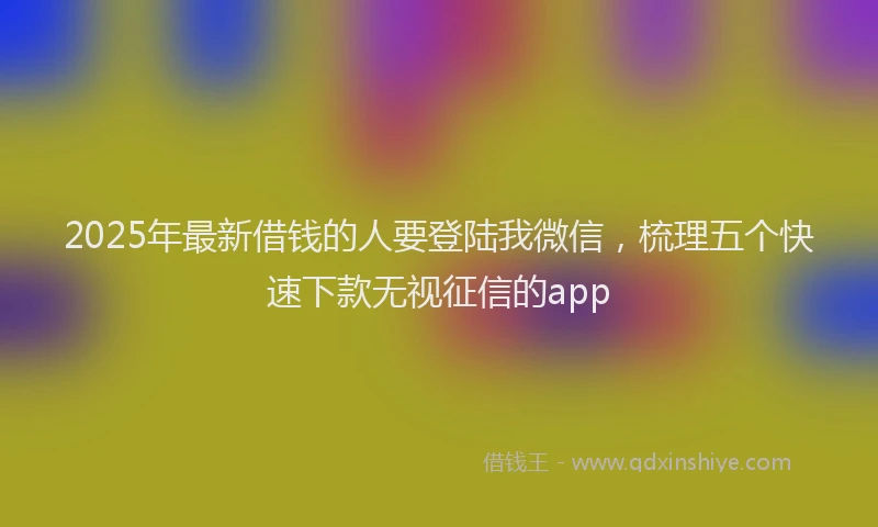 2025年最新借钱的人要登陆我微信，梳理五个快速下款无视征信的app