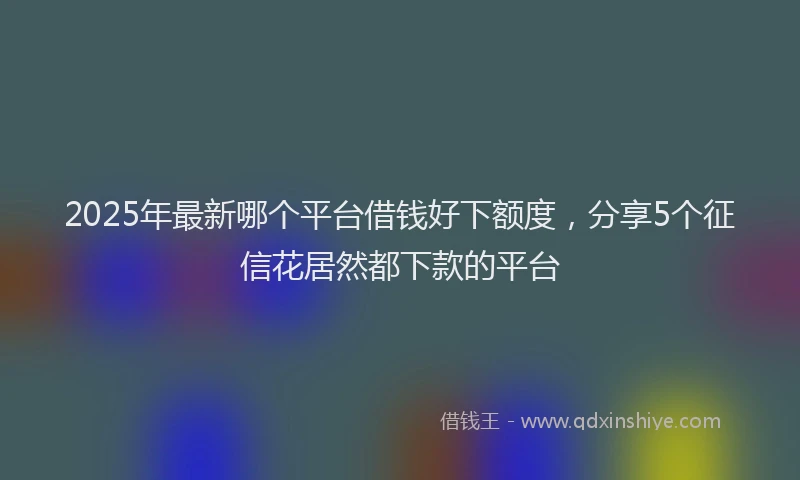 2025年最新哪个平台借钱好下额度，分享5个征信花居然都下款的平台