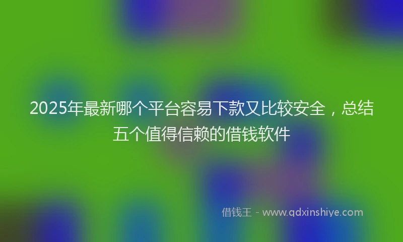 2025年最新哪个平台容易下款又比较安全，总结五个值得信赖的借钱软件