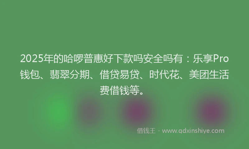 2025年的哈啰普惠好下款吗安全吗有：乐享Pro钱包、翡翠分期、借贷易贷、时代花、美团生活费借钱等。