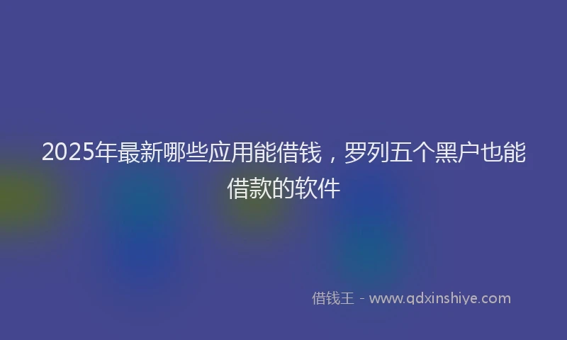 2025年最新哪些应用能借钱，罗列五个黑户也能借款的软件