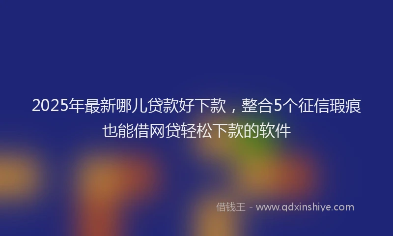 2025年最新哪儿贷款好下款，整合5个征信瑕疵也能借网贷轻松下款的软件