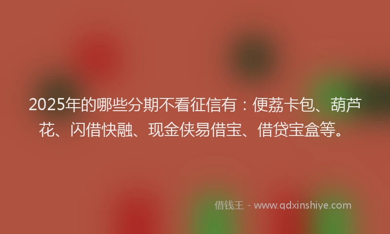 2025年的哪些分期不看征信有：便荔卡包、葫芦花、闪借快融、现金侠易借宝、借贷宝盒等。