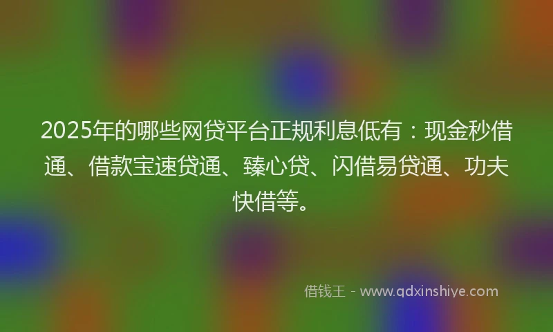 2025年的哪些网贷平台正规利息低有：现金秒借通、借款宝速贷通、臻心贷、闪借易贷通、功夫快借等。