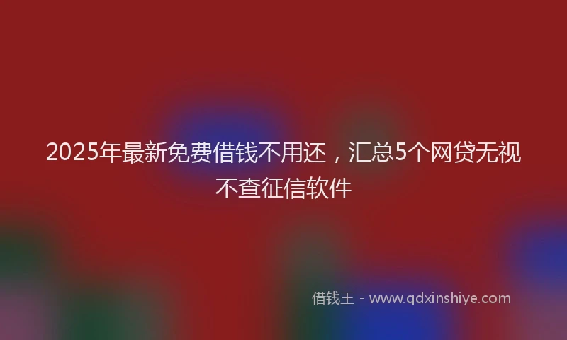 2025年最新免费借钱不用还，汇总5个网贷无视不查征信软件