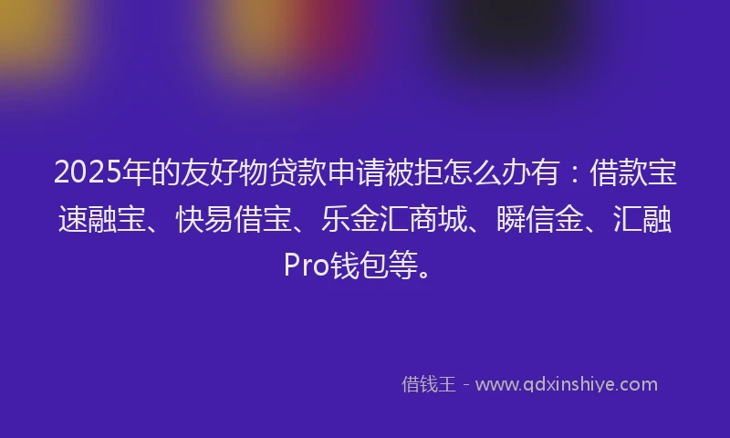 2025年的友好物贷款申请被拒怎么办有：借款宝速融宝、快易借宝、乐金汇商城、瞬信金、汇融Pro钱包等。
