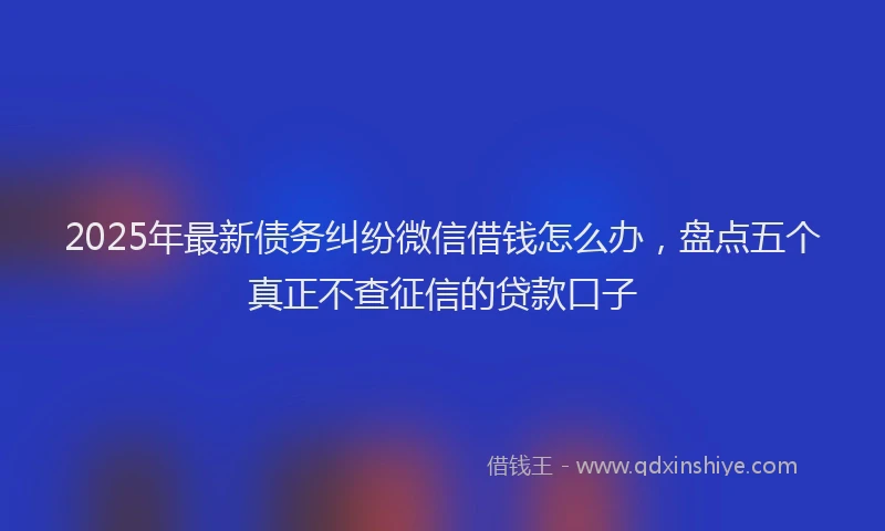 2025年最新债务纠纷微信借钱怎么办，盘点五个真正不查征信的贷款口子