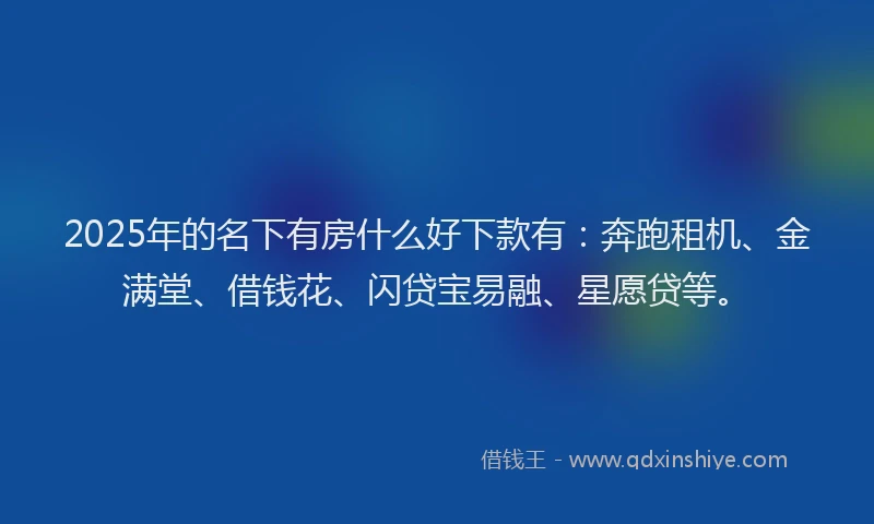 2025年的名下有房什么好下款有：奔跑租机、金满堂、借钱花、闪贷宝易融、星愿贷等。