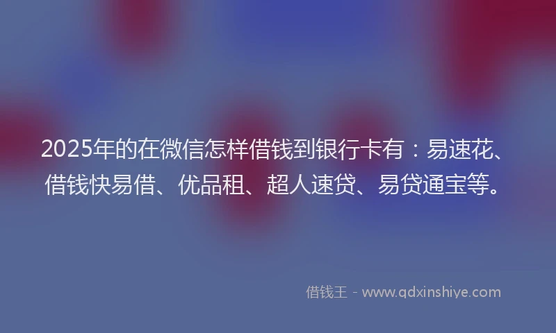 2025年的在微信怎样借钱到银行卡有：易速花、借钱快易借、优品租、超人速贷、易贷通宝等。