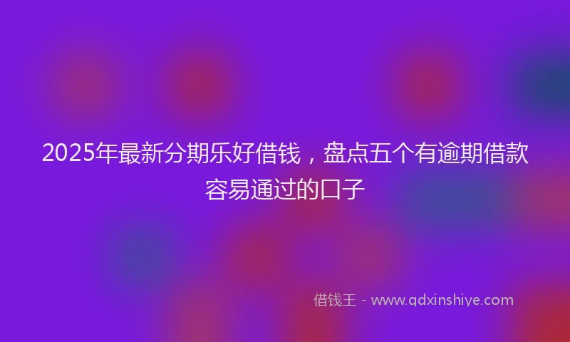2025年最新分期乐好借钱，盘点五个有逾期借款容易通过的口子