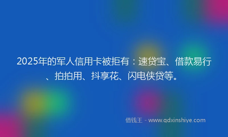 2025年的军人信用卡被拒有：速贷宝、借款易行、拍拍用、抖享花、闪电侠贷等。