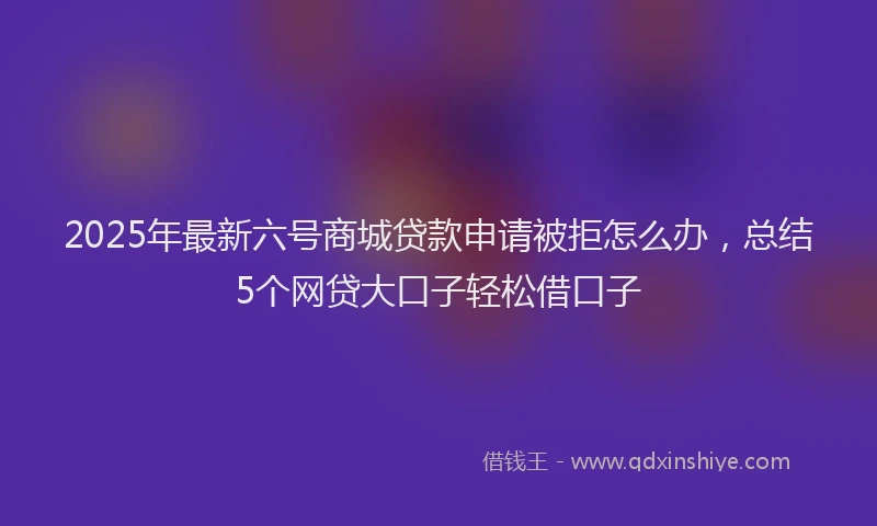 2025年最新六号商城贷款申请被拒怎么办，总结5个网贷大口子轻松借口子