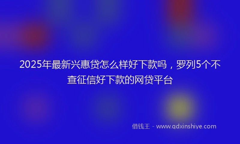 2025年最新兴惠贷怎么样好下款吗，罗列5个不查征信好下款的网贷平台