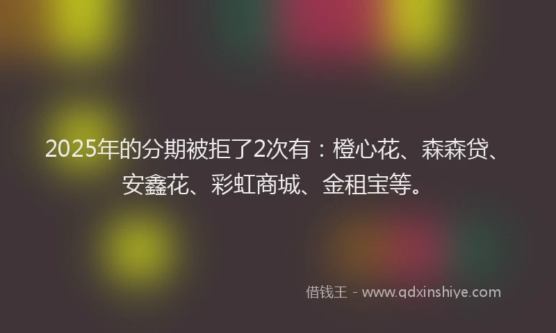 2025年的分期被拒了2次有：橙心花、森森贷、安鑫花、彩虹商城、金租宝等。