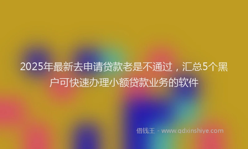 2025年最新去申请贷款老是不通过，汇总5个黑户可快速办理小额贷款业务的软件