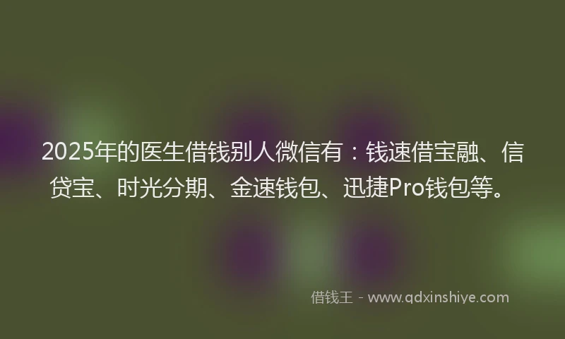 2025年的医生借钱别人微信有：钱速借宝融、信贷宝、时光分期、金速钱包、迅捷Pro钱包等。
