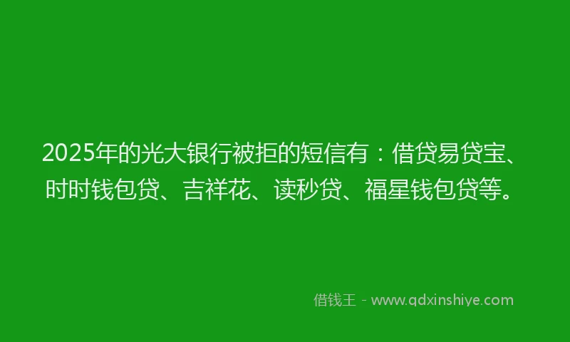 2025年的光大银行被拒的短信有：借贷易贷宝、时时钱包贷、吉祥花、读秒贷、福星钱包贷等。
