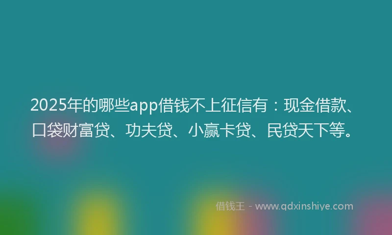 2025年的哪些app借钱不上征信有：现金借款、口袋财富贷、功夫贷、小赢卡贷、民贷天下等。