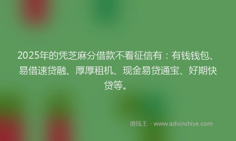 2025年的凭芝麻分借款不看征信有：有钱钱包、易借速贷融、厚厚租机、现金易贷通宝、好期快贷等。