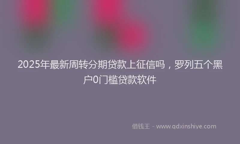 2025年最新周转分期贷款上征信吗，罗列五个黑户0门槛贷款软件