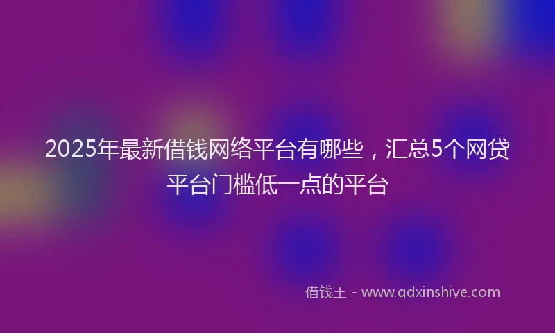 2025年最新借钱网络平台有哪些，汇总5个网贷平台门槛低一点的平台