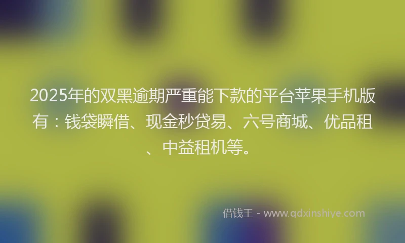 2025年的双黑逾期严重能下款的平台苹果手机版有：钱袋瞬借、现金秒贷易、六号商城、优品租、中益租机等。