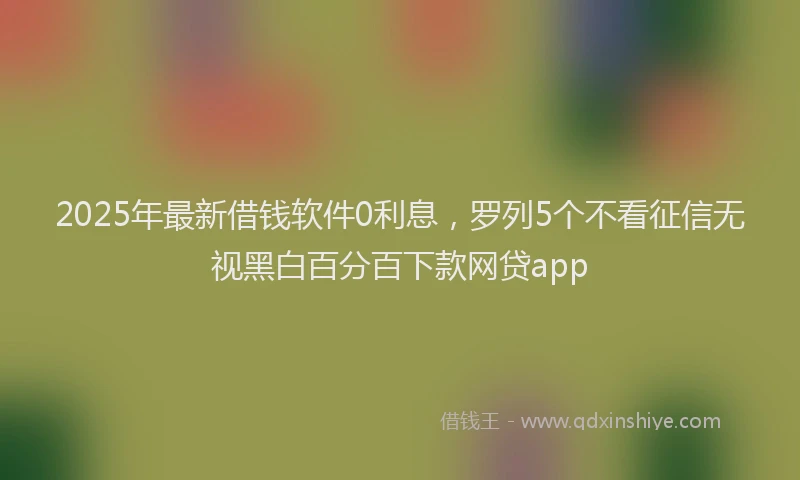 2025年最新借钱软件0利息，罗列5个不看征信无视黑白百分百下款网贷app