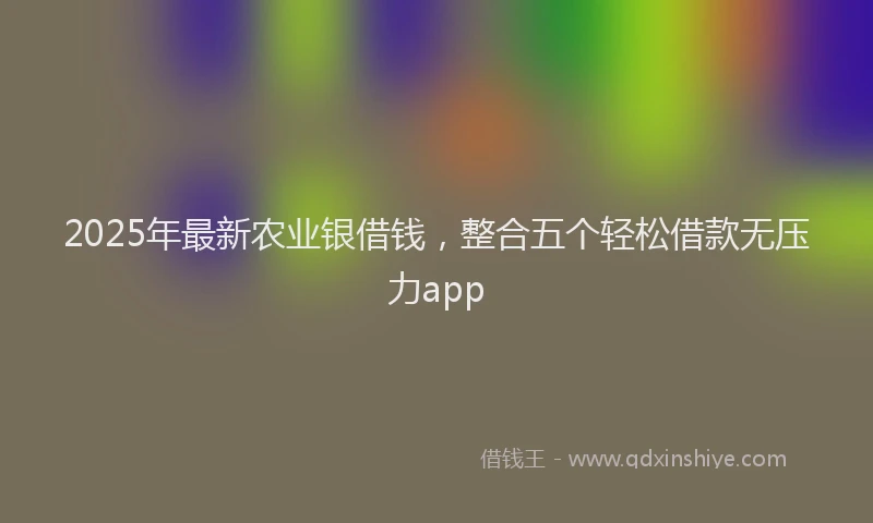 2025年最新农业银借钱，整合五个轻松借款无压力app