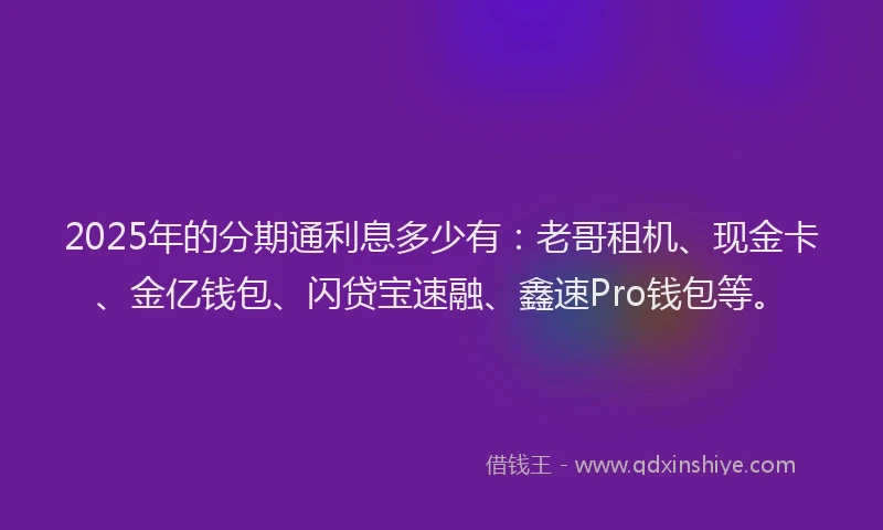 2025年的分期通利息多少有：老哥租机、现金卡、金亿钱包、闪贷宝速融、鑫速Pro钱包等。