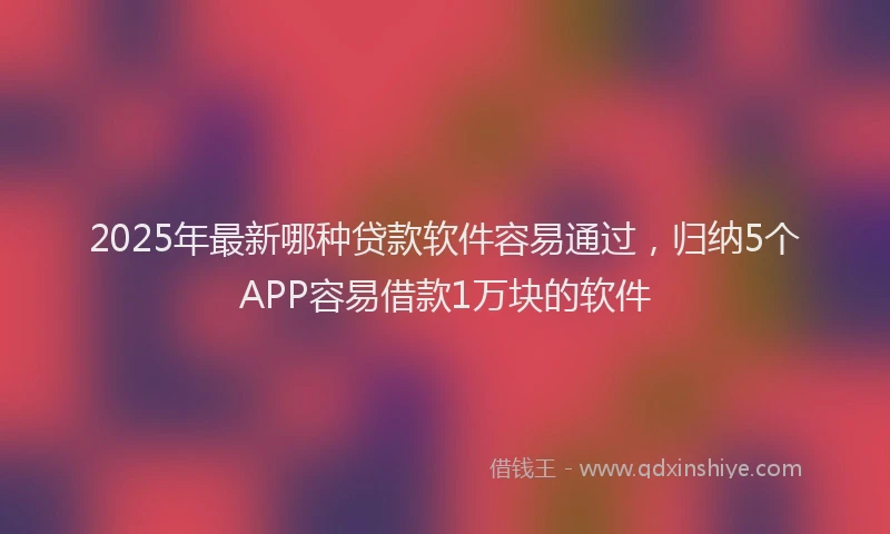 2025年最新哪种贷款软件容易通过，归纳5个APP容易借款1万块的软件