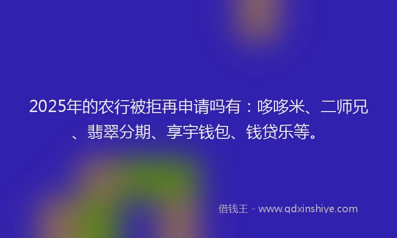 2025年的农行被拒再申请吗有：哆哆米、二师兄、翡翠分期、享宇钱包、钱贷乐等。