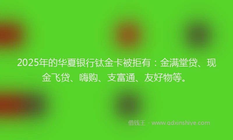2025年的华夏银行钛金卡被拒有：金满堂贷、现金飞贷、嗨购、支富通、友好物等。