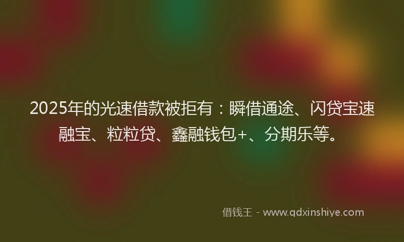 2025年的光速借款被拒有：瞬借通途、闪贷宝速融宝、粒粒贷、鑫融钱包+、分期乐等。