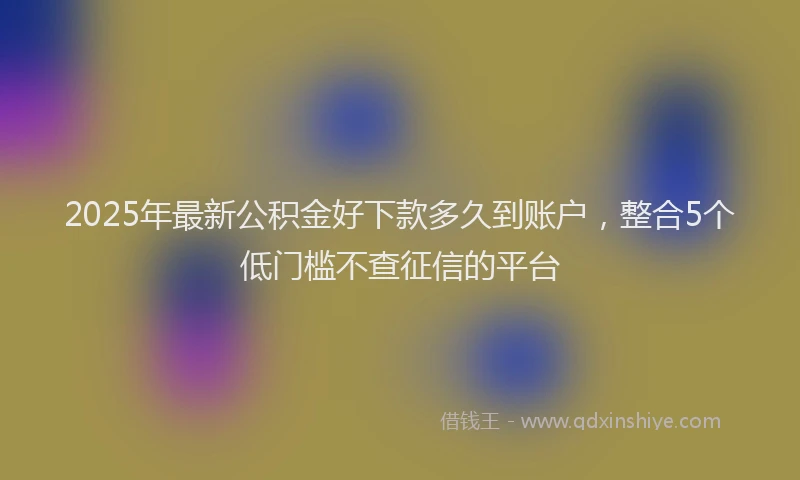 2025年最新公积金好下款多久到账户，整合5个低门槛不查征信的平台