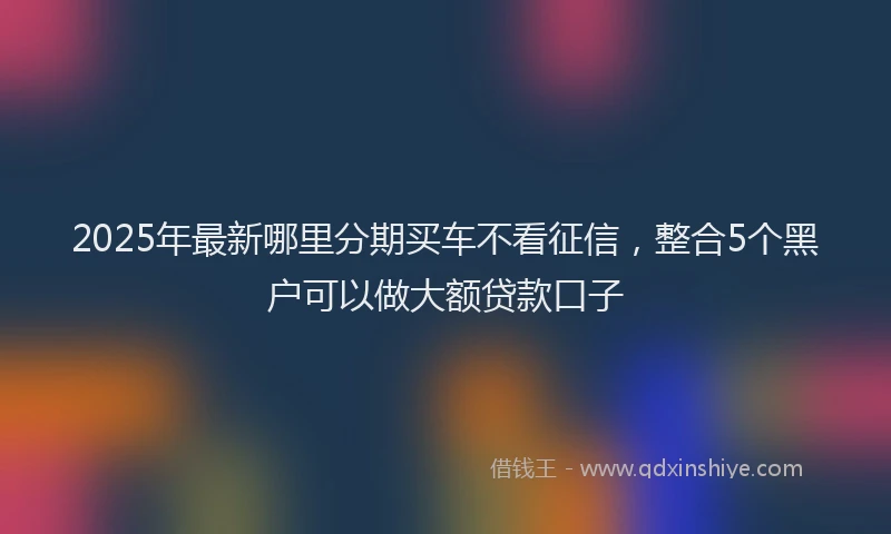 2025年最新哪里分期买车不看征信，整合5个黑户可以做大额贷款口子