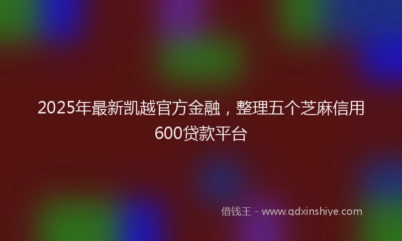 2025年最新凯越官方金融，整理五个芝麻信用600贷款平台
