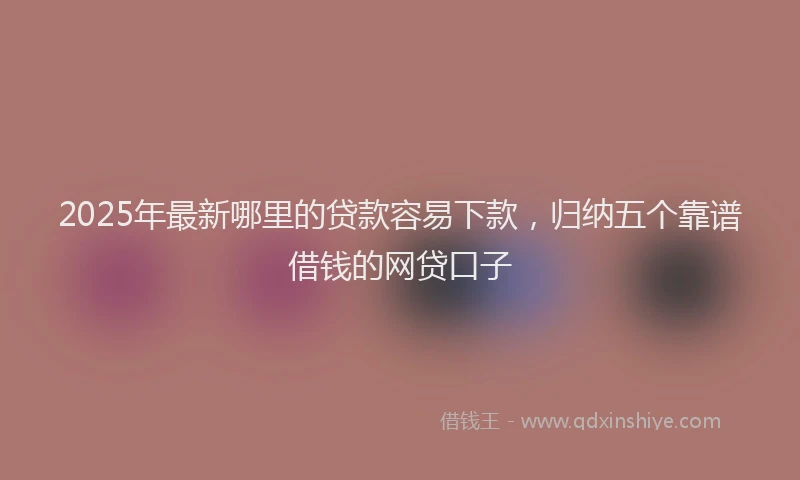 2025年最新哪里的贷款容易下款，归纳五个靠谱借钱的网贷口子