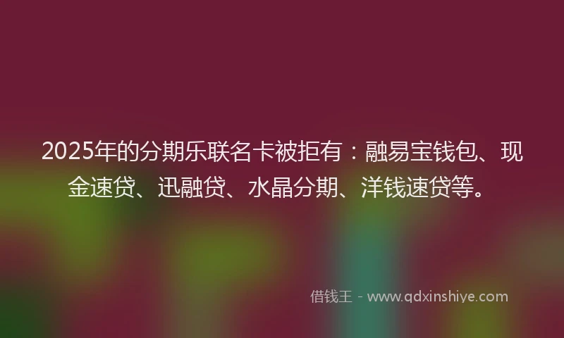 2025年的分期乐联名卡被拒有：融易宝钱包、现金速贷、迅融贷、水晶分期、洋钱速贷等。