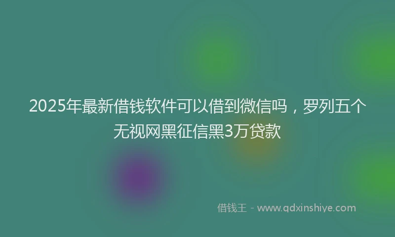 2025年最新借钱软件可以借到微信吗，罗列五个无视网黑征信黑3万贷款