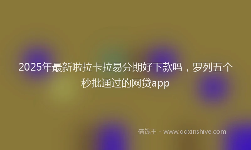 2025年最新啦拉卡拉易分期好下款吗，罗列五个秒批通过的网贷app