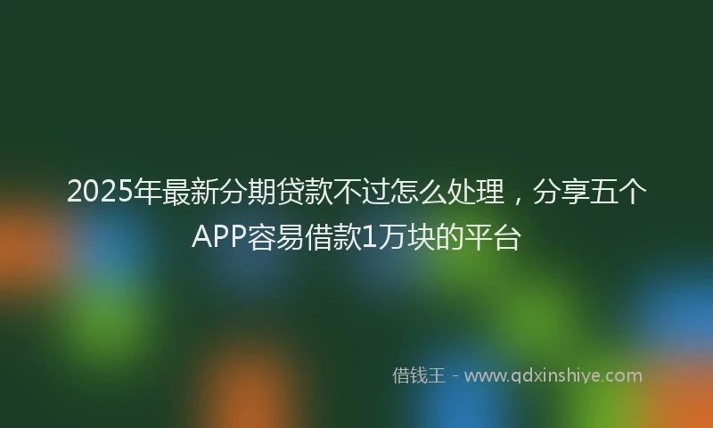 2025年最新分期贷款不过怎么处理，分享五个APP容易借款1万块的平台