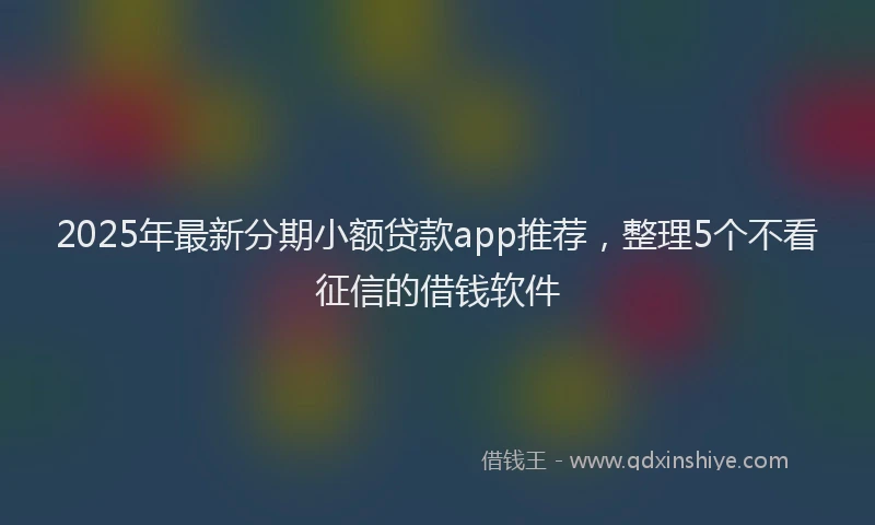 2025年最新分期小额贷款app推荐，整理5个不看征信的借钱软件