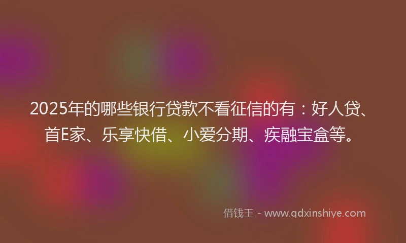 2025年的哪些银行贷款不看征信的有：好人贷、首E家、乐享快借、小爱分期、疾融宝盒等。
