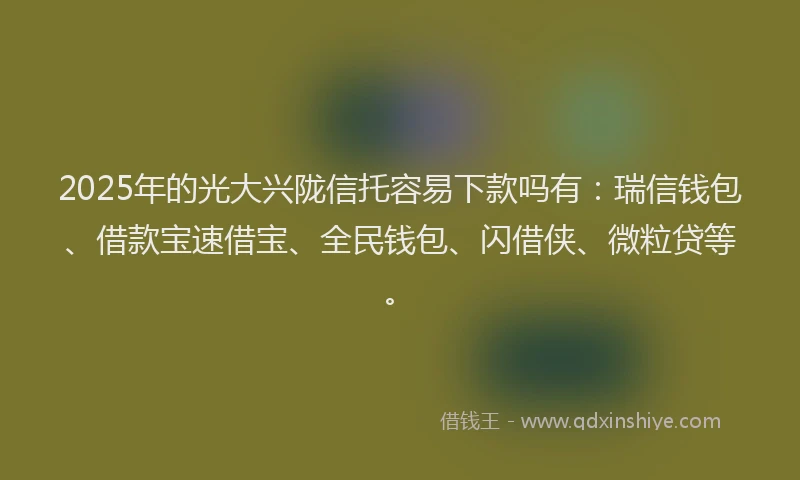 2025年的光大兴陇信托容易下款吗有：瑞信钱包、借款宝速借宝、全民钱包、闪借侠、微粒贷等。